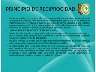 PRINCIPIO DE RECIPROCIDAD
• En la actualidad la reciprocidad es considerada un principio universalmente
aceptado del derecho internacional de indispensable aplicación en las relaciones
internacionales, en virtud del cual, en ausencia de norma aplicable a una materia,
o como complemento a una norma existente, un Estado adopta una determinada
conducta en respuesta simétrica a la adoptada por otro Estado.
• INTANGIBILIDAD. PRINCIPIOS DE RECIPROCIDAD,
• Según el principio de reciprocidad, quien se entrega a los demás recibe mucho
más a cambio. Este principio está basado en la deuda ética o moral que se genera
en quien es receptor de tu dedicación.
• De igual manera se refiere a la manera informal de intercambio de bienes y trabajo
que se da en sistemas económicos informales de un pueblo.
• La reciprocidad es la forma más común de intercambio en sociedades de economía
que prescinde de mercado, esto es, que no hacen, venden o compran bienes o
servicios. Dado que todos los seres humanos virtualmente viven en algún tipo de
sociedad, y que además cada uno tiene al menos algunas osesiones; la
reciprocidad se puede encontrar en todas las culturas.
 