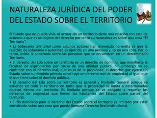 NATURALEZA JURÍDICA DEL PODER
DEL ESTADO SOBRE EL TERRITORIO
El Estado que no puede vivir, ni actuar sin un territorio tiene una relación con este de
acuerdo a que es un objeto del derecho por tanto su naturaleza es sobre una cosa “El
Territorio”.
• La Soberanía territorial como algunos autores han manejado no existe ya que la
relación de soberanía y autoridad es ejercida en una persona y no en una cosa. Por lo
tanto, existe la soberanía sobre las personas que se encuentran en un determinado
Territorio.
• El derecho del Edo sobre un territorio es un derecho de dominio, que manifiesta la
facultad de expropiación por causa de una utilidad pública. Sin embargo no se
confunde con el derecho real, que es el de la propiedad, el derecho que ejerce un
Estado sobre su dominio privado constituye un derecho real de propiedad al igual que
el que tiene sobre el dominio público.
• El derecho del Edo sobre su territorio es general y limitado, General porque se
extiende en todo el territorio en tanto que la propiedad se limita a determinados
objetos dentro del territorio. Es limitado porque se ve obligado a respetar los
derechos de propiedad que tienen los habitantes del Estado sobre partes del
territorio.
• El fin destinado para el derecho del Estado sobre el territorio es limitado por estar
constituido sobre una cosa que puede llamarse Derecho Real Institucional.
 