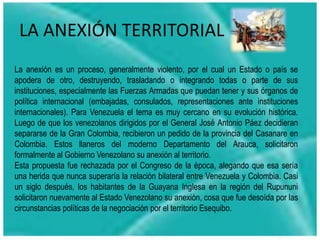 LA ANEXIÓN TERRITORIAL
La anexión es un proceso, generalmente violento, por el cual un Estado o país se
apodera de otro, destruyendo, trasladando o integrando todas o parte de sus
instituciones, especialmente las Fuerzas Armadas que puedan tener y sus órganos de
política internacional (embajadas, consulados, representaciones ante instituciones
internacionales). Para Venezuela el tema es muy cercano en su evolución histórica.
Luego de que los venezolanos dirigidos por el General José Antonio Páez decidieran
separarse de la Gran Colombia, recibieron un pedido de la provincia del Casanare en
Colombia. Estos llaneros del moderno Departamento del Arauca, solicitaron
formalmente al Gobierno Venezolano su anexión al territorio.
Esta propuesta fue rechazada por el Congreso de la época, alegando que esa sería
una herida que nunca superaría la relación bilateral entre Venezuela y Colombia. Casi
un siglo después, los habitantes de la Guayana Inglesa en la región del Rupununi
solicitaron nuevamente al Estado Venezolano su anexión, cosa que fue desoída por las
circunstancias políticas de la negociación por el territorio Esequibo.
 
