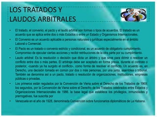 LOS TRATADOS Y
LAUDOS ARBITRALES
• El tratado, el convenio, el pacto y el laudo arbitral son formas o tipos de acuerdos. El tratado es un
acuerdo que se aplica entre dos o más Estados o entre un Estado y Organismos Internacionales.
• El Convenio es un acuerdo aplicable a personas naturales o jurídicas especialmente en el ámbito
Laboral o Comercial.
• El Pacto es un tratado o convenio estricto y condicional, es un acuerdo de obligatorio cumplimiento.
Compromiso de ejecutar ciertas acciones y recibir retribuciones de la otra parte por su cumplimiento.
• Laudo arbitral: Es la resolución o decisión que dicta un árbitro y que sirve para dirimir o resolver un
conflicto entre dos o más partes. El arbitraje debe ser aceptado en forma previa, durante el contrato o
posterior, -cuando ya ha surgido el conflicto-, como forma de resolver el conflicto. Un acuerdo es, en
Derecho, una decisión tomada en común por dos o más personas, por una junta, asamblea o tribunal.
También se denomina así a un pacto, tratado o resolución de organizaciones, instituciones, empresas
públicas o privadas.
• Los primeros están regulados por la Convención de Viena sobre el Derecho de los Tratados de 1969;
los segundos, por la Convención de Viena sobre el Derecho de los Tratados celebrados entre Estados y
Organizaciones Internacionales de 1986. la base legal que establece los privilegios, inmunidades y
prerrogativas, fue suscrita por
• Venezuela en el año de 1928, denominada Convención sobre funcionarios diplomáticos de La Habana.
 