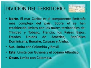 DIVICIÓN DEL TERRITORIO
• Norte. El mar Caribe es el componente limítrofe
más complejo del país. Sobre él se han
establecido límites con los mares territoriales de:
Trinidad y Tobago, Francia, los Países Bajos,
Estados Unidos de América, República
Dominicana, Bonaire, Curazao y Aruba.
• Sur. Limita con Colombia y Brasil.
• Este. Limita con Guyana y el océano Atlántico.
• Oeste. Limita con Colombia.
 
