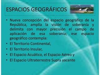 comprendido por estas zonas (muy importante esto en el mundo de la Aeronavegación y
Aviación) sino también a las Zonas Acuáticas, estableciéndose además las diferentes
Cuencas e Hidrografías y su respectiva pertenencia a las localidades cercanas.
Es entonces menester ligar este concepto al de Soberanía, donde se establece que un
Estado o País tendrá la potestad de poder hacer ejercicio de sus leyes y derechos sobe
un Territorio específico, estableciéndose además los Límites y Fronteras con otros países
que tendrán su respectiva organización jurídica, y además contempla a las distintas
Leyes Locales o Regionales que se aplican por las constituciones o códigos de Provincias
y Ciudades en particular.
De este modo, se considera generalmente al Territorio como el establecimiento y
delimitación de un área determinada de la cual incurren distintas responsabilidades,
soberanías y derechos.
ESPACIOS GEOGRÁFICOS
• Nueva concepción del espacio geográfico de la
República, amplía la visión de soberanía y
delimita con mayor precisión el campo de
aplicación de esa soberanía; ese espacio
geográfico contempla:
• El Territorio Continental,
• El Territorio Insular,
• El Espacio Acuático, el Espacio Aéreo y
• El Espacio Ultraterrestre Supra yacente
 