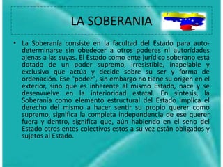 LA SOBERANIA
• La Soberanía consiste en la facultad del Estado para auto-
determinarse sin obedecer a otros poderes ni autoridades
ajenas a las suyas. El Estado como ente jurídico soberano está
dotado de un poder supremo, irresistible, inapelable y
exclusivo que actúa y decide sobre su ser y forma de
ordenación. Ese "poder", sin embargo no tiene su origen en el
exterior, sino que es inherente al mismo Estado, nace y se
desenvuelve en la interioridad estatal. En síntesis, la
Soberanía como elemento estructural del Estado implica el
derecho del mismo a hacer sentir su propio querer como
supremo, significa la completa independencia de ese querer
fuera y dentro, significa que, aún habiendo en el seno del
Estado otros entes colectivos estos a su vez están obligados y
sujetos al Estado.
 