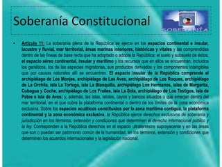 Soberanía Constitucional
• Articulo 11: La soberanía plena de la República se ejerce en los espacios continental e insular,
lacustre y fluvial, mar territorial, áreas marinas interiores, históricas y vitales y las comprendidas
dentro de las líneas de base recta que ha adoptado o adopte la República; el suelo y subsuelo de éstos;
el espacio aéreo continental, insular y marítimo y los recursos que en ellos se encuentran, incluidos
los genéticos, los de las especies migratorias, sus productos derivados y los componentes intangibles
que por causas naturales allí se encuentren. El espacio insular de la República comprende el
archipiélago de Los Monjes, archipiélago de Las Aves, archipiélago de Los Roques, archipiélago
de La Orchila, isla La Tortuga, isla La Blanquilla, archipiélago Los Hermanos, islas de Margarita,
Cubagua y Coche, archipiélago de Los Frailes, isla La Sola, archipiélago de Los Testigos, isla de
Patos e isla de Aves; y, además, las islas, islotes, cayos y bancos situados o que emerjan dentro del
mar territorial, en el que cubre la plataforma continental o dentro de los límites de la zona económica
exclusiva. Sobre los espacios acuáticos constituidos por la zona marítima contigua, la plataforma
continental y la zona económica exclusiva, la República ejerce derechos exclusivos de soberanía y
jurisdicción en los términos, extensión y condiciones que determinen el derecho internacional público y
la ley. Corresponden a la República derechos en el espacio ultraterrestre suprayacente y en las áreas
que son o puedan ser patrimonio común de la humanidad, en los términos, extensión y condiciones que
determinen los acuerdos internacionales y la legislación nacional.
 