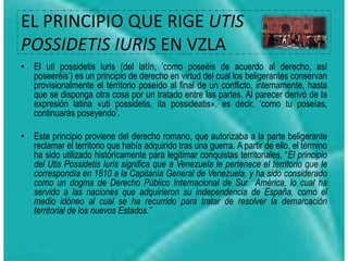 EL PRINCIPIO QUE RIGE UTIS
POSSIDETIS IURIS EN VZLA
• El uti possidetis iuris (del latín, ‘como poseéis de acuerdo al derecho, así
poseeréis’) es un principio de derecho en virtud del cual los beligerantes conservan
provisionalmente el territorio poseído al final de un conflicto, internamente, hasta
que se disponga otra cosa por un tratado entre las partes. Al parecer derivó de la
expresión latina «uti possidetis, ita possideatis», es decir, ‘como tu poseías,
continuarás poseyendo’.
• Este principio proviene del derecho romano, que autorizaba a la parte beligerante
reclamar el territorio que había adquirido tras una guerra. A partir de ello, el término
ha sido utilizado históricamente para legitimar conquistas territoriales, “El principio
del Utis Possidetis Iuris significa que a Venezuela le pertenece el territorio que le
correspondía en 1810 a la Capitanía General de Venezuela, y ha sido considerado
como un dogma de Derecho Público Internacional de Sur América, lo cual ha
servido a las naciones que adquirieron su independencia de España, como el
medio idóneo al cual se ha recurrido para tratar de resolver la demarcación
territorial de los nuevos Estados.”
 