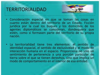 TERRITORIALIDAD
• Consideración especial en que se toman las cosas en
cuanto están dentro del territorio de un Estado. Ficción
jurídica por la cual los buques y los domicilios de los
agentes diplomáticos se consideran, dondequiera que
estén, como si formasen parte del territorio de su propia
nación.
• La territorialidad tiene tres elementos: el sentido de
identidad espacial, el sentido de exclusividad y el modo de
interacción humana en el espacio. Proporciona no sólo un
sentimiento de pertenencia a una porción particular de
tierra sobre el que se tienen derechos, sino que implica un
modo de comportamiento en el interior de esa entidad.
 