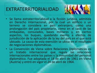 EXTRATERRITORIALIDAD
• Se llama extraterritorialidad a la ficción jurídica, admitida
en Derecho internacional, por la cual un edificio o un
terreno se considera en país extranjero, como una
prolongación del país propietario, como en el caso de las
embajadas, consulados, bases militares y, en ciertos
aspectos, los buques, quedando exento a efectos de
jurisdicción de la aplicación de la ley del país en el que está
ubicado. La causa de esta exención se ubica en el resultado
de negociaciones diplomáticas.
• La Convención de Viena sobre Relaciones Diplomáticas es
un tratado internacional que regula las relaciones
internacionales entre los países y la inmunidad del personal
diplomático. Fue adoptada el 18 de abril de 1961 en Viena
(Austria) y entró en vigor el 24 de abril de 1964.
 