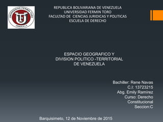 REPUBLICA BOLIVARIANA DE VENEZUELA
UNIVERSIDAD FERMIN TORO
FACULTAD DE CIENCIAS JURIDICAS Y POLITICAS
ESCUELA DE DERECHO
ESPACIO GEOGRAFICO Y
DIVISION POLITICO -TERRITORIAL
DE VENEZUELA
Bachiller: Rene Navas
C.I: 13723215
Abg. Emily Ramírez
Curso: Derecho
Constitucional
Seccion:C
Barquisimeto, 12 de Noviembre de 2015
 