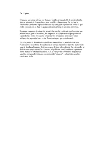 De 12 ptos.
El ataque terrorista sufrido por Estados Unidos el pasado 11 de septiembre ha
abierto aún más la desconfianza ante posibles ciberataques. De hecho, la
consultora Gartner ha especificado que hay una gran expectación sobre lo que
podrá suceder con la Red ya que podría convertirse en un arma terrorista.
Teniendo en cuenta la situación actual, Gartner ha explicado que lo mejor que
pueden hacer, por el momento, las empresas es comprobar los programas de
seguridad así como proceder a actualizar los programas antivirus y otros
software de seguridad para evitar futuros ataques que podrán venir.
Por otra parte, el Senado estadounidense ha decidido expandir los usos de
“Carnivore”, un sistema de vigilancia de correo electrónico de FBI, incluyendo
a partir de ahora los actos de terrorismo y delitos informáticos. De este modo, al
dedicar una mayor atención a Internet, el gobierno estadounidense espera que
habrá menos de ciberdelincuencia. Así, el FBI podrá libremente disponer de
aquellos correos electrónicos con contenido “dudoso” –sobre todo aquellos
escritos en árabe.

 