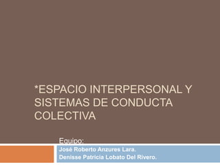 *ESPACIO INTERPERSONAL Y
SISTEMAS DE CONDUCTA
COLECTIVA

   Equipo:
   José Roberto Anzures Lara.
   Denisse Patricia Lobato Del Rivero.
 