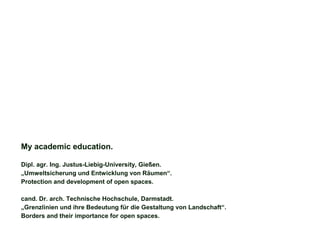 My academic education.
Dipl. agr. Ing. Justus-Liebig-University, Gießen.
„Umweltsicherung und Entwicklung von Räumen“.
Protection and development of open spaces.
cand. Dr. arch. Technische Hochschule, Darmstadt.
„Grenzlinien und ihre Bedeutung für die Gestaltung von Landschaft“.
Borders and their importance for open spaces.
 