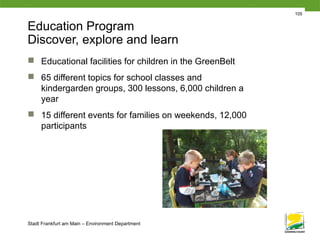 Stadt Frankfurt am Main – Environment Department
105
Education Program
Discover, explore and learn
 Educational facilities for children in the GreenBelt
 65 different topics for school classes and
kindergarden groups, 300 lessons, 6,000 children a
year
 15 different events for families on weekends, 12,000
participants
 