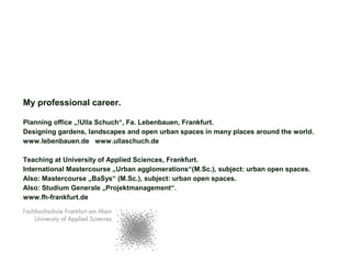 My professional career.
Planning office „!Ulla Schuch“, Fa. Lebenbauen, Frankfurt.
Designing gardens, landscapes and open urban spaces in many places around the world.
www.lebenbauen.de www.ullaschuch.de
Teaching at University of Applied Sciences, Frankfurt.
International Mastercourse „Urban agglomerations“(M.Sc.), subject: urban open spaces.
Also: Mastercourse „BaSys“ (M.Sc.), subject: urban open spaces.
Also: Studium Generale „Projektmanagement“.
www.fh-frankfurt.de
 