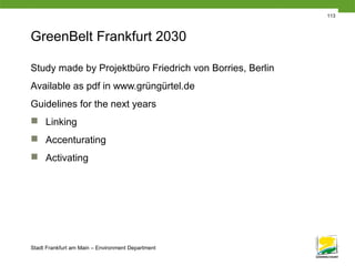 Stadt Frankfurt am Main – Environment Department
113
GreenBelt Frankfurt 2030
Study made by Projektbüro Friedrich von Borries, Berlin
Available as pdf in www.grüngürtel.de
Guidelines for the next years
 Linking
 Accenturating
 Activating
 