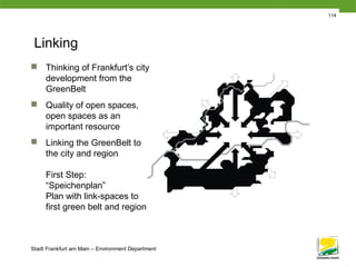 Stadt Frankfurt am Main – Environment Department
114
Linking
 Thinking of Frankfurt’s city
development from the
GreenBelt
 Quality of open spaces,
open spaces as an
important resource
 Linking the GreenBelt to
the city and region
First Step:
“Speichenplan”
Plan with link-spaces to
first green belt and region
 