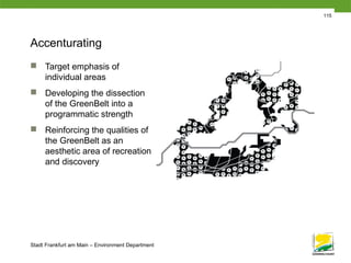 Stadt Frankfurt am Main – Environment Department
115
Accenturating
 Target emphasis of
individual areas
 Developing the dissection
of the GreenBelt into a
programmatic strength
 Reinforcing the qualities of
the GreenBelt as an
aesthetic area of recreation
and discovery
 