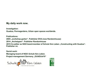 My daily work now.
Investigation:
Guadua, Permagardens, Urban open spaces worldwide.
Publications:
2005 „workshop garten“. Publisher DVA (now Randomhouse)
2014 „Archetypen“. Publisher Randomhouse
2015 Co-editor as NGO board-member of Schule fürs Leben „Constructing with Guadua“.
Publisher nn.
Social work:
Managing board of NGO Schule fürs Leben.
Project management Germany „GUADUal10“
 