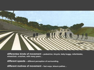 differentes kinds of movement – pedestrian, bicycle, baby buggy, rollerblades,
wheelchair, crutches, with many years…
different speeds – different perception of surrounding.
different motives of movement – fast ways, leisure pathes…
 