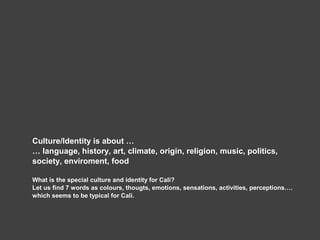 Culture/Identity is about …
… language, history, art, climate, origin, religion, music, politics,
society, enviroment, food
What is the special culture and identity for Cali?
Let us find 7 words as colours, thougts, emotions, sensations, activities, perceptions….
which seems to be typical for Cali.
 