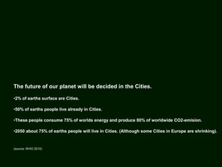 The future of our planet will be decided in the Cities.
•2% of earths surface are Cities.
•50% of earths people live already in Cities.
•These people consume 75% of worlds energy and produce 80% of worldwide CO2-emision.
•2050 about 75% of earths people will live in Cities. (Although some Cities in Europe are shrinking).
(source: WHO 2010)
 