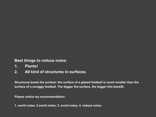 Best things to reduce noise:
1. Plants!
2. All kind of structures in surfaces.
Structures boost the surface: the surface of a glazed football is much smaller than the
surface of a scraggy football. The bigger the surface, the bigger this benefit.
Please notice my recommendation:
1. avoid noise, 2.avoid noise, 3. avoid noise, 4. reduce noise.
 