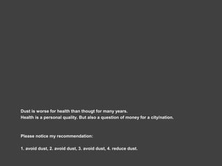 Dust is worse for health than thougt for many years.
Health is a personal quality. But also a question of money for a city/nation.
Please notice my recommendation:
1. avoid dust, 2. avoid dust, 3. avoid dust, 4. reduce dust.
 