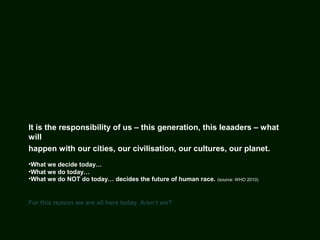 It is the responsibility of us – this generation, this leaaders – what
will
happen with our cities, our civilisation, our cultures, our planet.
•What we decide today…
•What we do today…
•What we do NOT do today… decides the future of human race. (source: WHO 2010)
For this reason we are all here today. Aren‘t we?
 