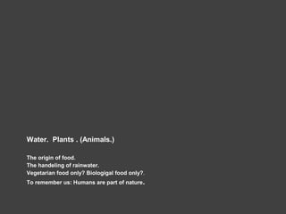 Water. Plants . (Animals.)
The origin of food.
The handeling of rainwater.
Vegetarian food only? Biologigal food only?.
To remember us: Humans are part of nature.
 