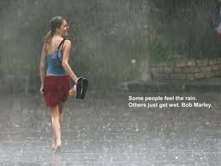 Some people feel the rain.
Others just get wet. Bob Marley.
 