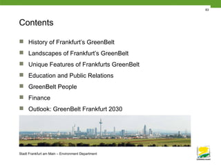 Stadt Frankfurt am Main – Environment Department
83
Contents
 History of Frankfurt’s GreenBelt
 Landscapes of Frankfurt’s GreenBelt
 Unique Features of Frankfurts GreenBelt
 Education and Public Relations
 GreenBelt People
 Finance
 Outlook: GreenBelt Frankfurt 2030
 