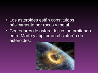 Los asteroides están constituidos básicamente por rocas y metal. Centenares de asteroides están orbitando entre Marte y Júpiter en el cinturón de asteroides. 