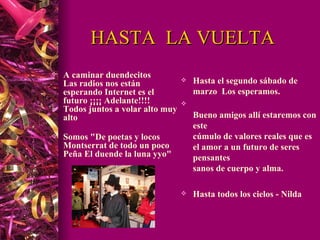 HASTA  LA VUELTA A caminar duendecitos     Las radios nos están esperando Internet es el futuro ¡¡¡¡ Adelante!!!! Todos juntos a volar alto muy alto    Somos "De poetas y locos Montserrat de todo un poco Peña El duende la luna yyo"     Hasta el segundo sábado de marzo  Los esperamos.  Bueno amigos allí estaremos con este  cúmulo de valores reales que es el amor a un futuro de seres pensantes sanos de cuerpo y alma. Hasta todos los cielos - Nilda 