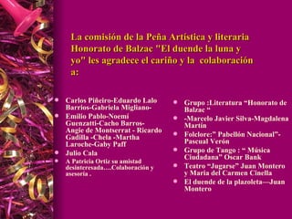 La comisión de la Peña Artística y literaria Honorato de Balzac "El duende la luna y yo" les agradece el cariño y la  colaboración a:  Carlos Piñeiro-Eduardo Lalo Barrios-Gabriela Migliano- Emilio Pablo-Noemí Guenzatti-Cacho Barros-Angie de Montserrat - Ricardo Gadilla -Chela -Martha Laroche- Gaby Paff Julio Cala  A Patricia Ortiz su amistad desinteresada….Colaboración y asesoría .  Grupo :Literatura “Honorato de Balzac “  -Marcelo Javier Silva-Magdalena Martín Folclore:” Pabellón Nacional”- Pascual Verón Grupo de Tango : “ Música Ciudadana” Oscar Bank Teatro “Jugarse” Juan Montero y Maria del Carmen Cinella  El duende de la plazoleta—Juan Montero  
