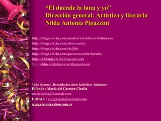 “ El duende la luna y yo” Dirección general: Artística y literaria Nilda Antonia Pigazzini http://blogs.clarin.com/montserratelduendelalunayyo http://blogs.clarin.com/elrinconcito http://blogs.clarin.com/elaljibe http://blogs.clarin.com/queresescucharlaradio http://nildapigazzini.blogspot.com http:// elduendelalunayyo.blogspot.com Todo Internet , Recopilación datos históricos -Imágenes - Difunde : Maria del Carmen Cinella [email_address] E.MAIL :  [email_address]   [email_address]   