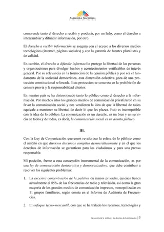 comprende tanto el derecho a recibir y producir, por un lado, como el derecho a
intercambiar y difundir información, por otro.

El derecho a recibir información se asegura con el acceso a los diversos medios
tecnológicos (internet, páginas sociales) y con la garantía de fuentes pluralistas y
de calidad.

En cambio, el derecho a difundir información protege la libertad de las personas
y organizaciones para divulgar hechos y acontecimientos verificables de interés
general. Por su relevancia en la formación de la opinión pública y por ser el fun-
damento de la sociedad democrática, esta dimensión colectiva goza de una pro-
tección constitucional reforzada. Esta protección se concreta en la prohibición de
censura previa y la responsabilidad ulterior.

En nuestro país se ha distorsionado tanto lo público como el derecho a la infor-
mación. Por muchos años los grandes medios de comunicación privatizaron en su
favor la comunicación social y nos vendieron la idea de que la libertad de todos
equivale a mantener su libertad de decir lo que les plazca. Esto es incompatible
con la idea de lo público. La comunicación es un derecho, es un bien y un servi-
cio de todos y de todas, es decir, la comunicación social es un asunto público.


                                        III.

Con la Ley de Comunicación queremos revalorizar la esfera de lo público como
el ámbito en que diversos discursos compiten democráticamente y en el que los
derechos de información se garantizan para los ciudadanos y para una prensa
responsable.

Mi posición, frente a esta concepción instrumental de la comunicación, es por
una ley de comunicación democrática y democratizadora, que debe contribuir a
resolver los siguientes problemas:

1. La excesiva concentración de la palabra en manos privadas, quienes tienen
   actualmente el 85% de las frecuencias de radio y televisión, así como la gran
   mayoría de los grandes medios de comunicación impresos, monopolizadas en
   11 grupos familiares, según consta en el Informe de Auditoria de Frecuen-
   cias.

2. El enfoque tecno-mercantil, con que se ha tratado los recursos, tecnologías y


                                                La cuestión de lo público y los derechos de la información   |3
 