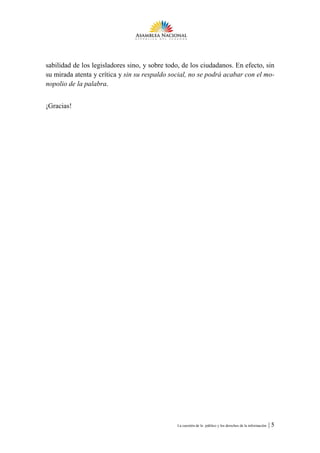 sabilidad de los legisladores sino, y sobre todo, de los ciudadanos. En efecto, sin
su mirada atenta y crítica y sin su respaldo social, no se podrá acabar con el mo-
nopolio de la palabra.


¡Gracias!




                                               La cuestión de lo público y los derechos de la información   |5
 