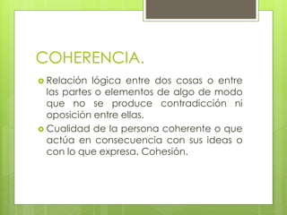 COHERENCIA.
 Relación lógica entre dos cosas o entre
las partes o elementos de algo de modo
que no se produce contradicción ni
oposición entre ellas.
 Cualidad de la persona coherente o que
actúa en consecuencia con sus ideas o
con lo que expresa. Cohesión.
 