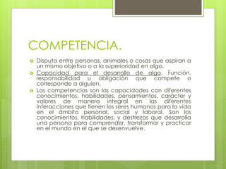 COMPETENCIA.
 Disputa entre personas, animales o cosas que aspiran a
un mismo objetivo o a la superioridad en algo.
 Capacidad para el desarrollo de algo. Función,
responsabilidad u obligación que compete o
corresponde a alguien.
 Las competencias son las capacidades con diferentes
conocimientos, habilidades, pensamientos, carácter y
valores de manera integral en las diferentes
interacciones que tienen los seres humanos para la vida
en el ámbito personal, social y laboral. Son los
conocimientos, habilidades, y destrezas que desarrolla
una persona para comprender, transformar y practicar
en el mundo en el que se desenvuelve.
 
