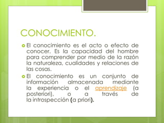 CONOCIMIENTO.
 El conocimiento es el acto o efecto de
conocer. Es la capacidad del hombre
para comprender por medio de la razón
la naturaleza, cualidades y relaciones de
las cosas.
 El conocimiento es un conjunto de
información almacenada mediante
la experiencia o el aprendizaje (a
posteriori), o a través de
la introspección (a priori).
 