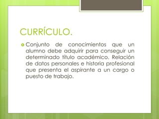 CURRÍCULO.
 Conjunto de conocimientos que un
alumno debe adquirir para conseguir un
determinado título académico. Relación
de datos personales e historia profesional
que presenta el aspirante a un cargo o
puesto de trabajo.
 