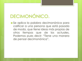 DECIMONÓNICO.
 Se aplica la palabra decimonónica para
calificar a una persona que está pasada
de moda, que tiene ideas más propias de
otros tiempos que de los actuales.
Podemos pues decir: “Tiene una manera
de pensar decimonónica”.
 