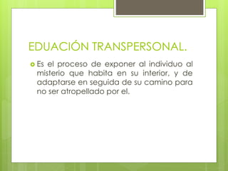 EDUACIÓN TRANSPERSONAL.
 Es el proceso de exponer al individuo al
misterio que habita en su interior, y de
adaptarse en seguida de su camino para
no ser atropellado por el.
 