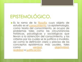 EPISTEMOLÓGICO.
 Es la rama de la filosofía cuyo objeto de
estudio es el conocimiento. La epistemología,
como teoría del conocimiento, se ocupa de
problemas tales como las circunstancias
históricas, psicológicas y sociológicas que
llevan a la obtención del conocimiento, y los
criterios por los cuales se le justifica o invalida,
así como la definición clara y precisa de los
conceptos epistémicos más usuales, tales
como verdad, objetividad,
realidad o justificación.
 