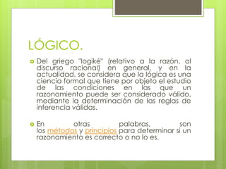 LÓGICO.
 Del griego "logiké" (relativo a la razón, al
discurso racional) en general, y en la
actualidad, se considera que la lógica es una
ciencia formal que tiene por objeto el estudio
de las condiciones en las que un
razonamiento puede ser considerado válido,
mediante la determinación de las reglas de
inferencia válidas.
 En otras palabras, son
los métodos y principios para determinar si un
razonamiento es correcto o no lo es.
 