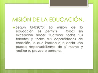 MISIÓN DE LA EDUCACIÓN.
 Según UNESCO: La misión de la
educación es permitir todos sin
excepción hacer fructificar todos sus
talentos y todas sus capacidades de
creación, lo que implica que cada uno
pueda responsabilizarse de sí mismo y
realizar su proyecto personal.
 