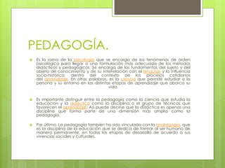 PEDAGOGÍA.
 Es la rama de la psicología que se encarga de los fenómenos de orden
psicológico para llegar a una formulación más adecuada de los métodos
didácticos y pedagógicos. Se encarga de los fundamentos del sujeto y del
objeto de conocimiento y de su interrelación con el lenguaje y la influencia
socio-histórica, dentro del contexto de los procesos cotidianos
del aprendizaje. En otras palabras, es la ciencia que permite estudiar a la
persona y su entorno en las distintas etapas de aprendizaje que abarca su
vida.
 Es importante distinguir entre la pedagogía como la ciencia que estudia la
educación y la didáctica como la disciplina o el grupo de técnicas que
favorecen el aprendizaje. Así puede decirse que la didáctica es apenas una
disciplina que forma parte de una dimensión más amplia como la
pedagogía.
 Por último, La pedagogía también ha sido vinculada con la andragogía, que
es la disciplina de la educación que se dedica de formar al ser humano de
manera permanente, en todas las etapas de desarrollo de acuerdo a sus
vivencias sociales y culturales.
 