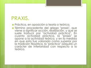 PRAXIS.
 Práctica, en oposición a teoría o teórica.
 Término procedente del griego "praxis", que
viene a significar acción, realización, y que se
suele traducir por "actividad práctica". En
cuanto actividad práctica, la "praxis" se
opone a la actividad teórica, y en la medida
en que esta fue valorada como superior por
la tradición filosófica, lo "práctico" adquirió un
carácter de inferioridad con respecto a lo
teórico.
 