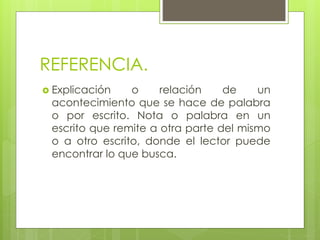 REFERENCIA.
 Explicación o relación de un
acontecimiento que se hace de palabra
o por escrito. Nota o palabra en un
escrito que remite a otra parte del mismo
o a otro escrito, donde el lector puede
encontrar lo que busca.
 