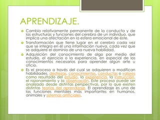 APRENDIZAJE.
 Cambio relativamente permanente de la conducta y de
las estructuras y funciones del cerebro de un individuo, que
implica una afectación en la esfera emocional de éste.
 Transformación que tiene lugar en el cerebro cada vez
que se integra en él una información nueva, cada vez que
se adquiere el dominio de una nueva habilidad.
 Adquisición del conocimiento de algo por medio del
estudio, el ejercicio o la experiencia, en especial de los
conocimientos necesarios para aprender algún arte u
oficio.
 Es el proceso a través del cual se adquieren o modifican
habilidades, destrezas, conocimientos, conductas o valores
como resultado del estudio, la experiencia, la instrucción,
el razonamiento y la observación. Este proceso puede ser
analizado desde distintas perspectivas, por lo que existen
distintas teorías del aprendizaje. El aprendizaje es una de
las funciones mentales más importantes en humanos,
animales y sistemas artificiales.
 