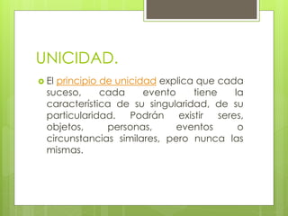 UNICIDAD.
 El principio de unicidad explica que cada
suceso, cada evento tiene la
característica de su singularidad, de su
particularidad. Podrán existir seres,
objetos, personas, eventos o
circunstancias similares, pero nunca las
mismas.
 